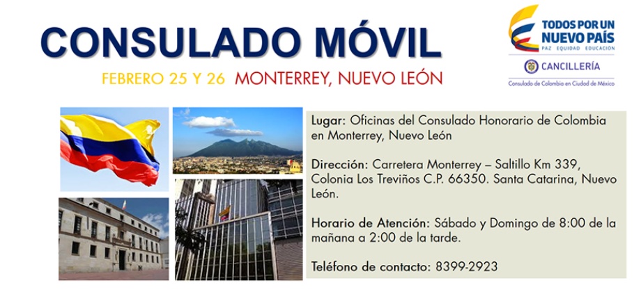 El Consulado de Colombia en México invita al Consulado Móvil que se realizará en Monterrey el sábado 25 y domingo 26 de febrero de 2017 en la carretera Monterrey – Saltillo Km 339, Colonia Los Treviños C.P. 66350. Santa Catarina, Nuevo León.