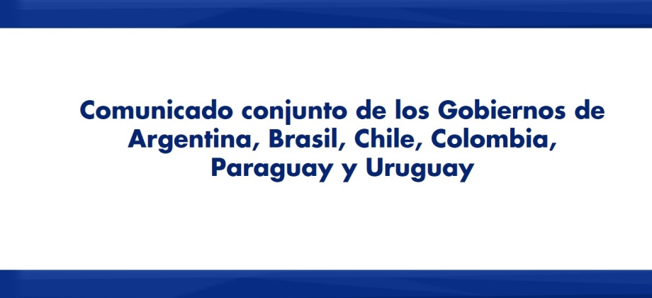 Comunicado conjunto de los Gobiernos de Argentina, Brasil, Chile, Colombia, Paraguay y Uruguay