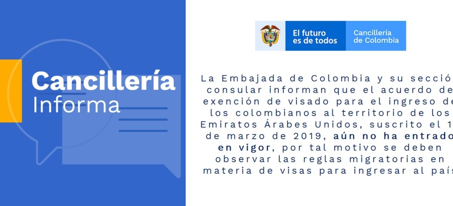 La Embajada de Colombia y su sección consular informan que el acuerdo de exención de visado para el ingreso de los colombianos al territorio de los Emiratos Árabes Unidos, suscrito el 14 de marzo de 2019, aún no ha entrado en vigor, por tal motivo se debe