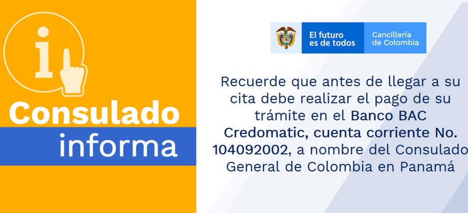 Recuerde que antes de llegar a su cita debe realizar el pago de su trámite en el Banco BAC Credomatic, cuenta corriente No. 104092002, a nombre del Consulado General de Colombia en Panamá